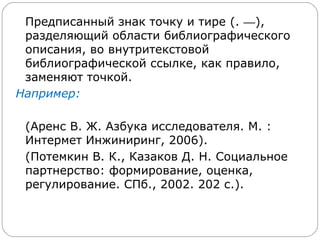 Предписанный знак точку и тире (. —),
 разделяющий области библиографического
 описания, во внутритекстовой
 библиографической ссылке, как правило,
 заменяют точкой.
Например:

 (Аренс В. Ж. Азбука исследователя. М. :
 Интермет Инжиниринг, 2006).
 (Потемкин В. К., Казаков Д. Н. Социальное
 партнерство: формирование, оценка,
 регулирование. СПб., 2002. 202 с.).
 
