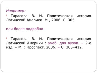 Например:
1
  Тарасова В. И. Политическая история
Латинской Америки. М., 2006. С. 305.

или более подробно:

1
  Тарасова В. И. Политическая история
Латинской Америки : учеб. для вузов. – 2-е
изд. – М. : Проспект, 2006. – С. 305–412.
 