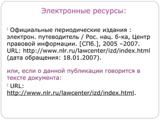 Электронные ресурсы:

2
 Официальные периодические издания :
электрон. путеводитель / Рос. нац. б-ка, Центр
правовой информации. [СПб.], 2005 –2007.
URL: http://www.nlr.ru/lawcenter/izd/index.html
(дата обращения: 18.01.2007).

или, если о данной публикации говорится в
тексте документа:
2
  URL:
http://www.nlr.ru/lawcenter/izd/index.html.
 