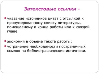 Затекстовые ссылки -
указание источников цитат с отсылкой к
 пронумерованному списку литературы,
 помещаемому в конце работы или к каждой
 главе.

экономия в объеме текста работы;
устранение необходимости постраничных
 ссылок на библиографические источники.
 
