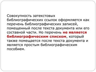 Совокупность затекстовых
библиографических ссылок оформляется как
перечень библиографических записей,
помещенный после текста документа или его
составной части. Но перечень не является
библиографическим списком, который
также помещается после текста документа и
является простым библиографическим
пособием.
 