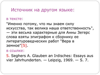 Источник на другом языке:
в тексте:
"Именно потому, что мы знаем силу
искусства, так велика наша ответственность",
— эти весьма характерные для Анны Зегерс
слова взяты эпиграфом к сборнику ее
литературоведческих работ "Вера в
земное"[5].
в ссылке:
5. Seghers A. Glauben an Irdisches: Essays aus
vier Jahrhunderten. — Leipzig, 1969. — S. 7.
 