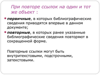 При повторе ссылок на один и тот
   же объект :
первичные, в которых библиографические
 сведения приводятся впервые в данном
 документе;
повторные, в которых ранее указанные
 библиографические сведения повторяют в
 сокращенной форме.

 Повторные ссылки могут быть
 внутритекстовыми, подстрочными,
 затекстовыми.
 