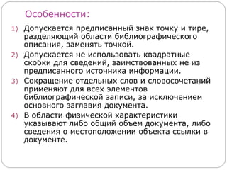 Особенности:
1) Допускается предписанный знак точку и тире,
   разделяющий области библиографического
   описания, заменять точкой.
2) Допускается не использовать квадратные
   скобки для сведений, заимствованных не из
   предписанного источника информации.
3) Сокращение отдельных слов и словосочетаний
   применяют для всех элементов
   библиографической записи, за исключением
   основного заглавия документа.
4) В области физической характеристики
   указывают либо общий объем документа, либо
   сведения о местоположении объекта ссылки в
   документе.
 