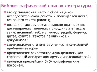 Библиографический список литературы:
  это органическая часть любой научно-
   исследовательской работы и помещается после
   основного текста работы;
  позволяет автору документально подтвердить
   достоверность, точность приводимых в тексте
   заимствований: таблиц, иллюстраций, формул,
   цитат, фактов, текстов памятников и
   документов;
  характеризует степень изученности конкретной
   проблемы автором;
  представляет самостоятельную ценность как
   справочный аппарат для других исследователей;
  является простейшим библиографическим
   пособием.
 