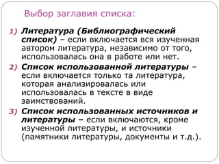 Выбор заглавия списка:
1) Литература (Библиографический
   список) – если включается вся изученная
   автором литература, независимо от того,
   использовалась она в работе или нет.
2) Список использованной литературы –
   если включается только та литература,
   которая анализировалась или
   использовалась в тексте в виде
   заимствований.
3) Список использованных источников и
   литературы – если включаются, кроме
   изученной литературы, и источники
   (памятники литературы, документы и т.д.).
 