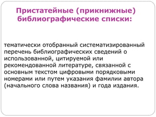 Пристатейные (прикнижные)
   библиографические списки:


тематически отобранный систематизированный
перечень библиографических сведений о
использованной, цитируемой или
рекомендованной литературе, связанной с
основным текстом цифровыми порядковыми
номерами или путем указания фамилии автора
(начального слова названия) и года издания.
 