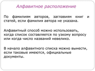 Алфавитное расположение

По фамилиям авторов, заглавиям книг           и
статей, если фамилия автора не указана.

Алфавитный способ можно использовать,
когда список составляется по узкому вопросу
или когда число названий невелико.

В начало алфавитного списка можно вынести,
если таковые имеются, официальные
документы.
 