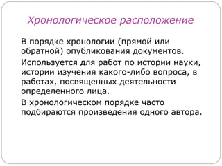 Хронологическое расположение

В порядке хронологии (прямой или
обратной) опубликования документов.
Используется для работ по истории науки,
истории изучения какого-либо вопроса, в
работах, посвященных деятельности
определенного лица.
В хронологическом порядке часто
подбираются произведения одного автора.
 