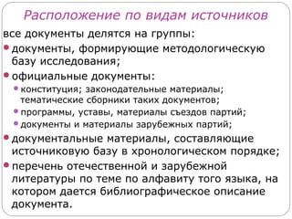 Расположение по видам источников
все документы делятся на группы:
документы, формирующие методологическую
 базу исследования;
официальные документы:
 конституция; законодательные материалы;
  тематические сборники таких документов;
 программы, уставы, материалы съездов партий;
 документы и материалы зарубежных партий;
документальные материалы, составляющие
 источниковую базу в хронологическом порядке;
перечень отечественной и зарубежной
 литературы по теме по алфавиту того языка, на
 котором дается библиографическое описание
 документа.
 