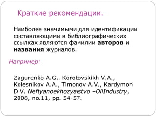 Краткие рекомендации.

 Наиболее значимыми для идентификации
 составляющими в библиографических
 ссылках являются фамилии авторов и
 названия журналов.

Например:

 Zagurenko A.G., Korotovskikh V.A.,
 Kolesnikov A.A., Timonov A.V., Kardymon
 D.V. Neftyanoekhozyaistvo –OilIndustry,
 2008, no.11, pp. 54-57.
 
