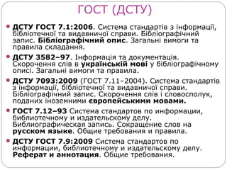 ГОСТ (ДСТУ)
 ДСТУ ГОСТ 7.1:2006. Система стандартів з інформації,
  бібліотечної та видавничої справи. Бібліографічний
  запис. Бібліографічний опис. Загальні вимоги та
  правила складання.
 ДСТУ 3582–97. Інформація та документація.
  Скорочення слів в українській мові у бібліографічному
  описі. Загальні вимоги та правила.
 ДСТУ 7093:2009 (ГОСТ 7.11–2004). Система стандартів
  з інформації, бібліотечної та видавничої справи.
  Бібліографічний запис. Скорочення слів і словосполук,
  поданих іноземними європейськими мовами.
 ГОСТ 7.12–93 Система стандартов по информации,
  библиотечному и издательскому делу.
  Библиографическая запись. Сокращение слов на
  русском языке. Общие требования и правила.
 ДСТУ ГОСТ 7.9:2009 Система стандартов по
  информации, библиотечному и издательскому делу.
  Реферат и аннотация. Общие требования.
 