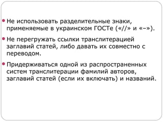 Не использовать разделительные знаки,
 применяемые в украинском ГОСТе («//» и «–»).
Не перегружать ссылки транслитерацией
 заглавий статей, либо давать их совместно с
 переводом.
Придерживаться одной из распространенных
 систем транслитерации фамилий авторов,
 заглавий статей (если их включать) и названий.
 