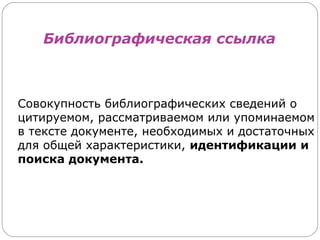 Библиографическая ссылка



Совокупность библиографических сведений о
цитируемом, рассматриваемом или упоминаемом
в тексте документе, необходимых и достаточных
для общей характеристики, идентификации и
поиска документа.
 