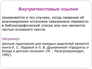 Внутритекстовые ссылки

применяются в тех случаях, когда сведения об
анализируемом источнике невозможно перевести
в библиографический список или они являются
частью основного текста.

Например:
Ценным подспорьем для молодых родителей является
книга К. С. Ладовой и Л. В. Дружининой «Продукты и
блюда в детском питании» (М. : Росагропромиздат,
1991).
 