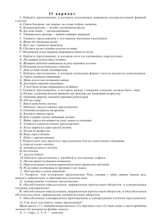 II вариант
   2. Найдите предложение, в котором подлежащее выражено неопределенной формой
глагола.
   A. Стали блестеть, как мокрые, на солнце клейкие листочки.
   Б. Большая радость — делать счастливыми других.
   B. Для меня жить — значит работать.
   Г. Удивительное зрелище — видеть летящих журавлей.
   3. Укажите предложения с составным именным сказуемым.
   A. Жизнь без движения пуста.
   Б. Всѐ у нас с тобой по-прежнему.
   B. Сбегутся песню слушать колосья на ветру.
   Г. От родимой земли журавли оторваться никак не могли.
   4. Найдите предложение, в котором есть согласованное опре деление.
   А. На завтрак подали яйи,о всмятку.
   Б. Женщина медленно натягивала на руку перчатку из кожи.
    В. Печальная песня доносилась издалека.
    Г. День сегодня тихий, безветренный.
    5. Найдите предложение, в котором начальная форма глаго ла является дополнением.
    A. Сирень начинает отцветать.
    Б. Мать велела мне поставить чайник.
    B. Дом будут строить каменщики.
    Г. У него была мечта отправиться на Байкал.
    6. Укажите предложение, в котором между главными члена ми должно быть тире.
    A. Поляна, усыпанная белыми цветами, как детский сад, вышедший на прогулку.
    Б. Охранять природу означает охранять родной край.
    B. Лед как сахар.
    Г. Капли меда точно жемчуг.
    7. Найдите двусоставные предложения.
    A. Скамейка почернела от времени.
    Б. В воздухе запахло гарью.
    B. Буду слушать музыку падающей листвы.
    Г. Мать, строго посмотрев на сына, вышла из комнаты.
    8. Укажите односоставное предложение.
    A. В лесу держался запах прелой листвы.
    Б. Поэзия не профессия.
    B. Вижу горы и долины.
    Г. Подул с заречья ветерок.
    9. Определите вид простого предложения Снегом замело входы в блиндажи.
    A. определенно -личное
    Б. неопределенно -личное
    B. безличное
    Г. двусоставное
    10. Найдите предложение с ошибкой в постановке дефиса.
    A. Письмо принесла девушка-почтальон.
    Б. Пара испуганных куличков-перевозчиков низко пронеслась над водой.
    B. И смуглянка-молдаванка по тропинке в лес пошла.
    Г. Вот хрустнул сучком заяц-беляк.
    11. Укажите, чем ослож нено предложение Река, сжатая с обеих сторон стеной леса,
пенилась, вздымая валы, и стремительно скользила мимо.
    А. однородными членами предложения
   Б. обособленным определением, выраженным причастным обо ротом, и однородными
членами одновременно
   В. обособленным определен ием, выраженным причастным обо ротом, и обособленным
обстоятельством, выраженным деепричастным оборотом
   Г. обособленным одновременно приложением и однородными чле нами предложения
   12. Где надо поставить знаки препинания?
   Яркая иволга ( 1 ) обитательница высокого (2) березового леса (3) дает знать о своем прибытии
звучным (4) похожим на флейту голосом.
   A. 1—тире, 2, 3, 4 — запятые.
 