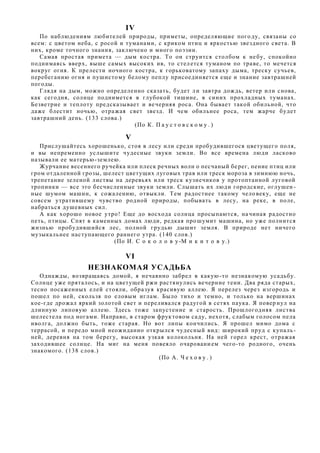 IV
   По наблюдениям лю бителей природы, приметы, определяющие пого ду, связаны со
всем: с цветом неба, с росой и туманами, с криком птиц и яркостью звездного света. В
них, кроме точного знания, заключено и много поэзии.
   Самая простая примета — дым костра. То он струится столбом к не бу, спокойно
поднимаясь вверх, выше самых высоких ив, то стел ется туманом по траве, то мечется
вокруг огня. К прелести ночного костра, к горьковатому запаху дыма, треску сучьев,
перебеганию ог ня и пушисто му белому пеплу присоединяется еще и знание завтрашней
погоды.
   Глядя на дым, можно определенно сказать, будет л и завтра дож дь, ветер или снова,
как сегодня, солнце поднимется в глубокой тишине, в синих прохладных туманах.
Безветрие и теплоту предсказывает и ве черняя роса. Она бывает такой обильной, что
даже блестит ночью , отра жая свет звезд. И чем обильнее роса, тем жарче будет
завтрашний день. (133 слова.)
                                  (По К. П а у с т о в с к о м у . )

                               V
   Прислушайтесь хорошенько, стоя в лесу или среди пробудившегося цветущего поля,
и вы непременно услышите чудесные звуки земли. Во все времена люди ласково
называли ее матерью -землею.
   Журчание весеннего ручейка или плеск речных волн о песчаный бе рег, пение птиц или
гром отдаленной грозы, шелест цветущих луговых трав или треск мороза в зимнюю ночь,
трепетание зеленой листвы на деревьях или треск кузнечиков у протоптанной луговой
тропинки — все это бесчисленные звуки земли. Слышать их люди городские, оглушен -
ные шумом машин, к сожалению, отвыкли. Тем радостнее такому чело веку, еще не
совсем утратившему чувство родной природы, побывать в лесу, на реке, в поле,
набраться душевных сил.
   А как хорошо новое утро! Еще до восхода солнца просыпаются, на чиная радостно
петь, птицы. Спят в к аменных домах люди, редкая про шумит машина, но уже полнится
жизнью пробудившийся лес, полной грудью дышит земля. В природе нет ничего
музыкальнее наступающего раннего утра. (140 слов.)
                           (По И. С о к о л о в у -М и к и т о в у.)

                        VI
                  НЕЗНАКОМАЯ УСАДЬБА
   Однажды, возвращаясь домой, я нечаянно забрел в какую -то незна комую усадьбу.
Солнце уже пряталось, и на цветущей ржи растянулись вечерние тени. Два ряда старых,
тесно посаженных елей стояли, обра зуя красивую аллею. Я перелез через изгородь и
пошел по ней, скользя по еловым иглам. Было тихо и темно, и только на вершинах
кое -где дро жал яркий золотой свет и переливался радугой в сетях паука. Я повер нул на
длинную липов ую аллею. Здесь тоже запустение и старость. Прошлогодняя листва
шелестела под ногами. Направо, в старом фрук товом саду, нехотя, слабым голосом пела
иволга, должно быть, тоже старая. Но вот липы кончились. Я прошел мимо дома с
террасой, и пе редо мной неож иданно открылся чудесный вид: широкий пруд с к упаль -
ней, деревня на том берегу, высокая узкая колокольня. На ней горел крест, отражая
заходившее солнце. На миг на меня повеяло очаровани ем чего -то родного, очень
знакомого. (138 слов.)
                                          (По А. Ч е х о в у . )
 