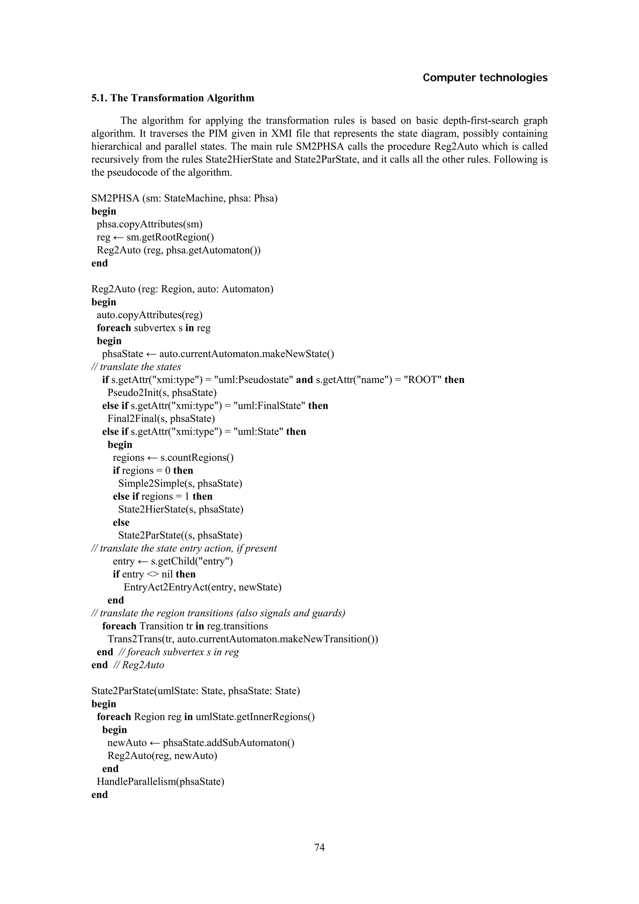 Computer technologies
5.1. The Transformation Algorithm

       The algorithm for applying the transformation rules is based on basic depth-first-search graph
algorithm. It traverses the PIM given in XMI file that represents the state diagram, possibly containing
hierarchical and parallel states. The main rule SM2PHSA calls the procedure Reg2Auto which is called
recursively from the rules State2HierState and State2ParState, and it calls all the other rules. Following is
the pseudocode of the algorithm.

SM2PHSA (sm: StateMachine, phsa: Phsa)
begin
 phsa.copyAttributes(sm)
 reg ← sm.getRootRegion()
 Reg2Auto (reg, phsa.getAutomaton())
end

Reg2Auto (reg: Region, auto: Automaton)
begin
  auto.copyAttributes(reg)
  foreach subvertex s in reg
  begin
    phsaState ← auto.currentAutomaton.makeNewState()
// translate the states
    if s.getAttr("xmi:type") = "uml:Pseudostate" and s.getAttr("name") = "ROOT" then
      Pseudo2Init(s, phsaState)
    else if s.getAttr("xmi:type") = "uml:FinalState" then
      Final2Final(s, phsaState)
    else if s.getAttr("xmi:type") = "uml:State" then
      begin
       regions ← s.countRegions()
       if regions = 0 then
         Simple2Simple(s, phsaState)
       else if regions = 1 then
         State2HierState(s, phsaState)
       else
         State2ParState((s, phsaState)
// translate the state entry action, if present
       entry ← s.getChild("entry")
       if entry <> nil then
          EntryAct2EntryAct(entry, newState)
      end
// translate the region transitions (also signals and guards)
    foreach Transition tr in reg.transitions
      Trans2Trans(tr, auto.currentAutomaton.makeNewTransition())
  end // foreach subvertex s in reg
end // Reg2Auto

State2ParState(umlState: State, phsaState: State)
begin
 foreach Region reg in umlState.getInnerRegions()
  begin
    newAuto ← phsaState.addSubAutomaton()
    Reg2Auto(reg, newAuto)
  end
 HandleParallelism(phsaState)
end



                                                     74
 