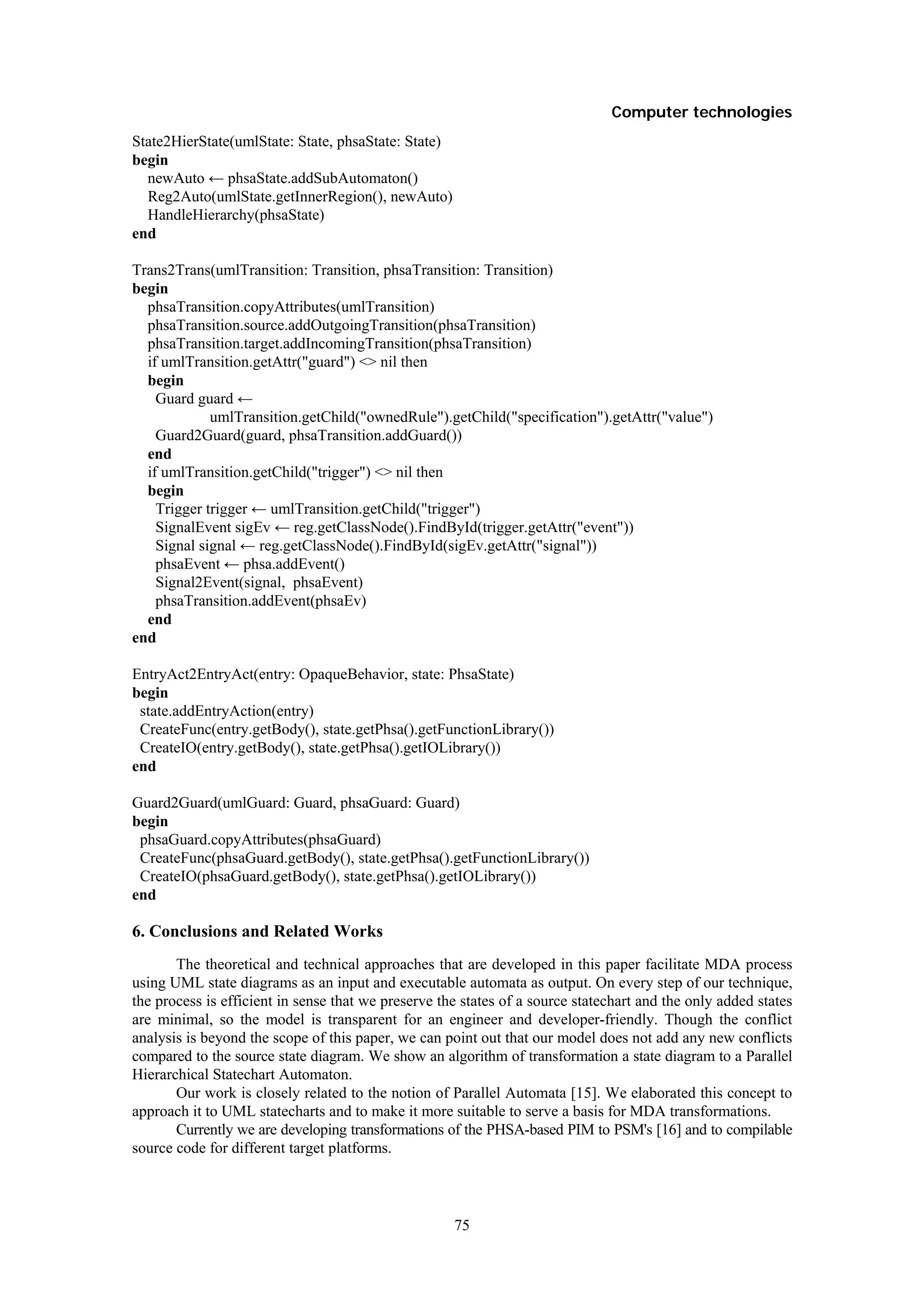 Computer technologies
State2HierState(umlState: State, phsaState: State)
begin
  newAuto ← phsaState.addSubAutomaton()
  Reg2Auto(umlState.getInnerRegion(), newAuto)
  HandleHierarchy(phsaState)
end

Trans2Trans(umlTransition: Transition, phsaTransition: Transition)
begin
  phsaTransition.copyAttributes(umlTransition)
  phsaTransition.source.addOutgoingTransition(phsaTransition)
  phsaTransition.target.addIncomingTransition(phsaTransition)
  if umlTransition.getAttr("guard") <> nil then
  begin
    Guard guard ←
             umlTransition.getChild("ownedRule").getChild("specification").getAttr("value")
    Guard2Guard(guard, phsaTransition.addGuard())
  end
  if umlTransition.getChild("trigger") <> nil then
  begin
    Trigger trigger ← umlTransition.getChild("trigger")
    SignalEvent sigEv ← reg.getClassNode().FindById(trigger.getAttr("event"))
    Signal signal ← reg.getClassNode().FindById(sigEv.getAttr("signal"))
    phsaEvent ← phsa.addEvent()
    Signal2Event(signal, phsaEvent)
    phsaTransition.addEvent(phsaEv)
  end
end

EntryAct2EntryAct(entry: OpaqueBehavior, state: PhsaState)
begin
 state.addEntryAction(entry)
 CreateFunc(entry.getBody(), state.getPhsa().getFunctionLibrary())
 CreateIO(entry.getBody(), state.getPhsa().getIOLibrary())
end

Guard2Guard(umlGuard: Guard, phsaGuard: Guard)
begin
 phsaGuard.copyAttributes(phsaGuard)
 CreateFunc(phsaGuard.getBody(), state.getPhsa().getFunctionLibrary())
 CreateIO(phsaGuard.getBody(), state.getPhsa().getIOLibrary())
end

6. Conclusions and Related Works
       The theoretical and technical approaches that are developed in this paper facilitate MDA process
using UML state diagrams as an input and executable automata as output. On every step of our technique,
the process is efficient in sense that we preserve the states of a source statechart and the only added states
are minimal, so the model is transparent for an engineer and developer-friendly. Though the conflict
analysis is beyond the scope of this paper, we can point out that our model does not add any new conflicts
compared to the source state diagram. We show an algorithm of transformation a state diagram to a Parallel
Hierarchical Statechart Automaton.
       Our work is closely related to the notion of Parallel Automata [15]. We elaborated this concept to
approach it to UML statecharts and to make it more suitable to serve a basis for MDA transformations.
       Currently we are developing transformations of the PHSA-based PIM to PSM's [16] and to compilable
source code for different target platforms.



                                                     75
 