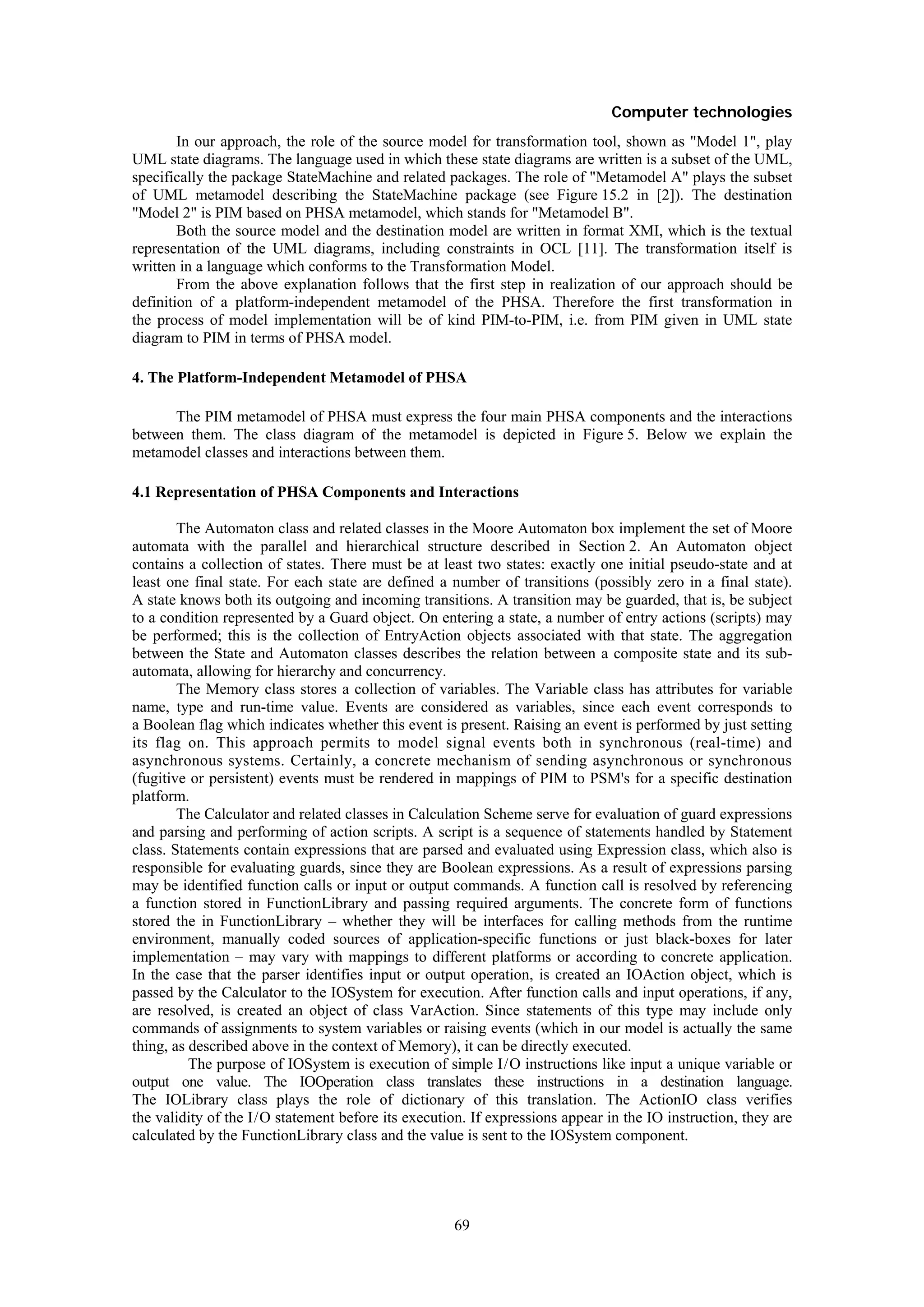 Computer technologies
        In our approach, the role of the source model for transformation tool, shown as "Model 1", play
UML state diagrams. The language used in which these state diagrams are written is a subset of the UML,
specifically the package StateMachine and related packages. The role of "Metamodel A" plays the subset
of UML metamodel describing the StateMachine package (see Figure 15.2 in [2]). The destination
"Model 2" is PIM based on PHSA metamodel, which stands for "Metamodel B".
        Both the source model and the destination model are written in format XMI, which is the textual
representation of the UML diagrams, including constraints in OCL [11]. The transformation itself is
written in a language which conforms to the Transformation Model.
        From the above explanation follows that the first step in realization of our approach should be
definition of a platform-independent metamodel of the PHSA. Therefore the first transformation in
the process of model implementation will be of kind PIM-to-PIM, i.e. from PIM given in UML state
diagram to PIM in terms of PHSA model.

4. The Platform-Independent Metamodel of PHSA

      The PIM metamodel of PHSA must express the four main PHSA components and the interactions
between them. The class diagram of the metamodel is depicted in Figure 5. Below we explain the
metamodel classes and interactions between them.

4.1 Representation of PHSA Components and Interactions

        The Automaton class and related classes in the Moore Automaton box implement the set of Moore
automata with the parallel and hierarchical structure described in Section 2. An Automaton object
contains a collection of states. There must be at least two states: exactly one initial pseudo-state and at
least one final state. For each state are defined a number of transitions (possibly zero in a final state).
A state knows both its outgoing and incoming transitions. A transition may be guarded, that is, be subject
to a condition represented by a Guard object. On entering a state, a number of entry actions (scripts) may
be performed; this is the collection of EntryAction objects associated with that state. The aggregation
between the State and Automaton classes describes the relation between a composite state and its sub-
automata, allowing for hierarchy and concurrency.
        The Memory class stores a collection of variables. The Variable class has attributes for variable
name, type and run-time value. Events are considered as variables, since each event corresponds to
a Boolean flag which indicates whether this event is present. Raising an event is performed by just setting
its flag on. This approach permits to model signal events both in synchronous (real-time) and
asynchronous systems. Certainly, a concrete mechanism of sending asynchronous or synchronous
(fugitive or persistent) events must be rendered in mappings of PIM to PSM's for a specific destination
platform.
        The Calculator and related classes in Calculation Scheme serve for evaluation of guard expressions
and parsing and performing of action scripts. A script is a sequence of statements handled by Statement
class. Statements contain expressions that are parsed and evaluated using Expression class, which also is
responsible for evaluating guards, since they are Boolean expressions. As a result of expressions parsing
may be identified function calls or input or output commands. A function call is resolved by referencing
a function stored in FunctionLibrary and passing required arguments. The concrete form of functions
stored the in FunctionLibrary – whether they will be interfaces for calling methods from the runtime
environment, manually coded sources of application-specific functions or just black-boxes for later
implementation – may vary with mappings to different platforms or according to concrete application.
In the case that the parser identifies input or output operation, is created an IOAction object, which is
passed by the Calculator to the IOSystem for execution. After function calls and input operations, if any,
are resolved, is created an object of class VarAction. Since statements of this type may include only
commands of assignments to system variables or raising events (which in our model is actually the same
thing, as described above in the context of Memory), it can be directly executed.
          The purpose of IOSystem is execution of simple I / O instructions like input a unique variable or
output one value. The IOOperation class translates these instructions in a destination language.
The IOLibrary class plays the role of dictionary of this translation. The ActionIO class verifies
the validity of the I / O statement before its execution. If expressions appear in the IO instruction, they are
calculated by the FunctionLibrary class and the value is sent to the IOSystem component.




                                                      69
 