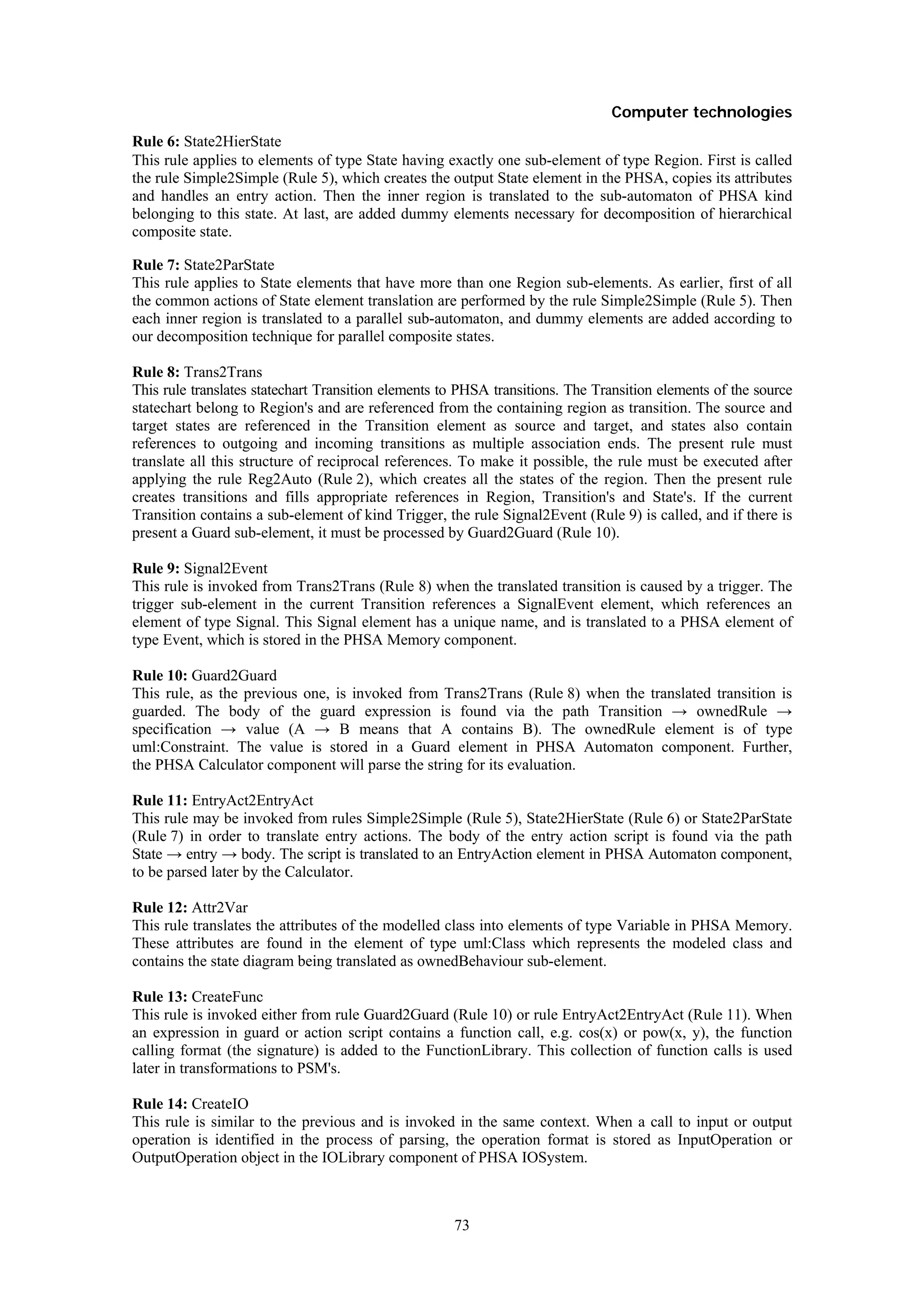 Computer technologies
Rule 6: State2HierState
This rule applies to elements of type State having exactly one sub-element of type Region. First is called
the rule Simple2Simple (Rule 5), which creates the output State element in the PHSA, copies its attributes
and handles an entry action. Then the inner region is translated to the sub-automaton of PHSA kind
belonging to this state. At last, are added dummy elements necessary for decomposition of hierarchical
composite state.

Rule 7: State2ParState
This rule applies to State elements that have more than one Region sub-elements. As earlier, first of all
the common actions of State element translation are performed by the rule Simple2Simple (Rule 5). Then
each inner region is translated to a parallel sub-automaton, and dummy elements are added according to
our decomposition technique for parallel composite states.

Rule 8: Trans2Trans
This rule translates statechart Transition elements to PHSA transitions. The Transition elements of the source
statechart belong to Region's and are referenced from the containing region as transition. The source and
target states are referenced in the Transition element as source and target, and states also contain
references to outgoing and incoming transitions as multiple association ends. The present rule must
translate all this structure of reciprocal references. To make it possible, the rule must be executed after
applying the rule Reg2Auto (Rule 2), which creates all the states of the region. Then the present rule
creates transitions and fills appropriate references in Region, Transition's and State's. If the current
Transition contains a sub-element of kind Trigger, the rule Signal2Event (Rule 9) is called, and if there is
present a Guard sub-element, it must be processed by Guard2Guard (Rule 10).

Rule 9: Signal2Event
This rule is invoked from Trans2Trans (Rule 8) when the translated transition is caused by a trigger. The
trigger sub-element in the current Transition references a SignalEvent element, which references an
element of type Signal. This Signal element has a unique name, and is translated to a PHSA element of
type Event, which is stored in the PHSA Memory component.

Rule 10: Guard2Guard
This rule, as the previous one, is invoked from Trans2Trans (Rule 8) when the translated transition is
guarded. The body of the guard expression is found via the path Transition → ownedRule →
specification → value (A → B means that A contains B). The ownedRule element is of type
uml:Constraint. The value is stored in a Guard element in PHSA Automaton component. Further,
the PHSA Calculator component will parse the string for its evaluation.

Rule 11: EntryAct2EntryAct
This rule may be invoked from rules Simple2Simple (Rule 5), State2HierState (Rule 6) or State2ParState
(Rule 7) in order to translate entry actions. The body of the entry action script is found via the path
State → entry → body. The script is translated to an EntryAction element in PHSA Automaton component,
to be parsed later by the Calculator.

Rule 12: Attr2Var
This rule translates the attributes of the modelled class into elements of type Variable in PHSA Memory.
These attributes are found in the element of type uml:Class which represents the modeled class and
contains the state diagram being translated as ownedBehaviour sub-element.

Rule 13: CreateFunc
This rule is invoked either from rule Guard2Guard (Rule 10) or rule EntryAct2EntryAct (Rule 11). When
an expression in guard or action script contains a function call, e.g. cos(x) or pow(x, y), the function
calling format (the signature) is added to the FunctionLibrary. This collection of function calls is used
later in transformations to PSM's.

Rule 14: CreateIO
This rule is similar to the previous and is invoked in the same context. When a call to input or output
operation is identified in the process of parsing, the operation format is stored as InputOperation or
OutputOperation object in the IOLibrary component of PHSA IOSystem.



                                                     73
 
