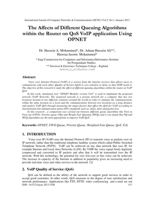 International Journal of Computer Networks & Communications (IJCNC) Vol.5, No.1, January 2013


  The Affects of Different Queuing Algorithms
within the Router on QoS VoIP application Using
                    OPNET

                Dr. Hussein A. Mohammed*, Dr. Adnan Hussein Ali**,
                            Hawraa Jassim Mohammed*
             * Iraqi Commission for Computers and Informatics/Informatics Institute
                                          for Postgraduate Studies.
                      ** Electrical & Electronics Techniques College – Baghdad
                                     (adnan_h_ali@yahoo.com)


Abstract:
      Voice over Internet Protocol (VoIP) is a service from the internet services that allows users to
communicate with each other. Quality of Service (QoS) is very sensitive to delay so that VOIP needs it.
The objective of this research is study the effect of different queuing algorithms within the router on VoIP
QoS.
     In this work, simulation tool “OPNET Modeler version 14.0” is used to implement the proposed
network (VoIP Network). The proposed network is a private network for a company that has two
locations located at two different countries around the world in order to simulate the communications
within the same location as a local and the communications between two locations as a long distance
and analyze VoIP QoS through measuring the major factors that affect the QoS for VoIP according to
international telecommunication union (ITU) standards such as: delay, jitter and packet loss.
     In this research , a comparison was carried out between different queue algorithms like First in
First out (FIFO), Priority queue (PQ) and Weight Fair Queuing (WFQ) and it was found that PQ and
WFQ algorithms are the most appropriate to improve VoIP QoS .

Keywords: OPNET, FIFO Queue, Priority Queue, Weighted-Fair Queue, QoS, ToS.

1. INTRODUCTION
     Voice over IP (VoIP) uses the Internet Protocol (IP) to transmit voice as packets over an
IP network, rather than the traditional telephone landline system which called Public Switched
Telephone Network (PSTN). VoIP can be achieved on any data network that uses IP, for
example Internet and Local Area Networks (LAN). By VOIP the voice signal firstly digitized,
compressed and converted to IP packets and after that it will be transmitted over the IP
network. With this technology, the potential for very low-cost or free voice can be achieved.
The increase in capacity of the Internet in addition to popularity gives an increasing need to
provide real-time voice and video services to the network [1].

2. VoIP Quality of Service (QoS)
    QoS can be defined as the ability of the network to support good services in order to
accept good customers. In other words, QoS measures to the degree of user satisfactions and
network performance. Applications like FTP, HTTP, video conferencing and e-mail are not
DOI : 10.5121/ijcnc.2013.5108                                                                           117
 