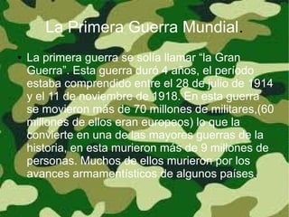 La Primera Guerra Mundial.
●   La primera guerra se solía llamar “la Gran
    Guerra”. Esta guerra duró 4 años, el período
    estaba comprendido entre el 28 de julio de 1914
    y el 11 de noviembre de 1918. En esta guerra
    se movieron más de 70 millones de militares,(60
    millones de ellos eran europeos) lo que la
    convierte en una de las mayores guerras de la
    historia, en esta murieron más de 9 millones de
    personas. Muchos de ellos murieron por los
    avances armamentísticos de algunos países.
 