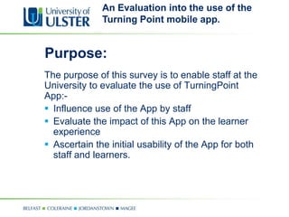 An Evaluation into the use of the
              Turning Point mobile app.


Purpose:
The purpose of this survey is to enable staff at the
University to evaluate the use of TurningPoint
App:-
 Influence use of the App by staff
 Evaluate the impact of this App on the learner
  experience
 Ascertain the initial usability of the App for both
  staff and learners.
 
