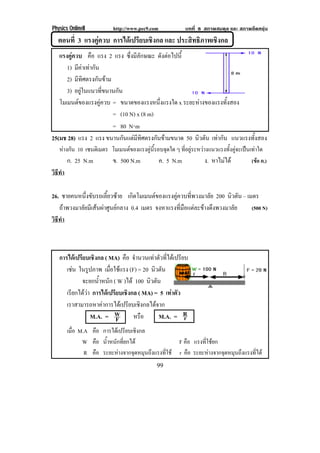 Physics OnlineII         http://www.pec9.com              บทที่ 8 สภาพสมดุล และ สภาพยืดหยุน
  ตอนที่ 3 แรงคูควบ การไดเปรียบเชิงกล และ ประสทธภาพเชงกล
                                                ิ ิ    ิ
   แรงคควบ คือ แรง 2 แรง ซึ่งมีลักษณะ ดงตอไปน้ี
        ู                                    ั 
      1) มีคาเทากัน
      2) มีทิศตรงกันขาม
      3) อยูในแนวที่ขนานกัน
   โมเมนตของแรงคูควบ = ขนาดของแรงหนงแรงใด x ระยะหางของแรงทั้งสอง
                                          ่ึ
                         = (10 N) x (8 m)
                         = 80 N⋅m
25(มช 28) แรง 2 แรง ขนานกนแตมทศตรงกนขามขนาด 50 นิวตัน เทากัน แนวแรงทงสอง
                             ั  ี ิ      ั                         ้ั
   หางกน 10 เซนตเิ มตร โมเมนตของแรงคูนรอบจุดใด ๆ ทอยระหวางแนวแรงทงคจะเปนเทาใด
     ั                                ้ี         ่ี ู         ้ั ู  
        ก. 25 N.m        ข. 500 N.m            ค. 5 N.m          ง. หาไมได         (ขอ ค.)
วธทา
 ิี ํ

26. ชายคนหนึ่งขับรถเลี้ยวซาย เกดโมเมนตของแรงคควบทพวงมาลย 200 นิวตัน – เมตร
                                  ิ             ู     ่ี      ั
   ถาพวงมาลัยมีเสนผาศูนยกลาง 0.4 เมตร จงหาแรงที่มือแตละขางดึงพวงมาลัย (500 N)
วธทา
 ิี ํ



   การไดเปรยบเชงกล ( MA) คือ จานวนเทาตวทไดเ ปรยบ
            ี ิ                   ํ       ั ่ี   ี
      เชน ในรูปภาพ เมือใชแรง (F) = 20 นิวตัน
                      ่
            จะยกน้ําหนัก ( W )ได 100 นิวตัน
      เรยกไดวา การไดเปรยบเชงกล ( MA) = 5 เทาตัว
        ี               ี ิ
      เราสามารถหาคาการไดเปรียบเชิงกลไดจาก
               M.A. = W    F     หรือ      M.A. = R r
        เมือ M.A คือ การไดเปรียบเชิงกล
           ่
              W คือ น้าหนักทียกได
                      ํ       ่               F คือ แรงทีใชยก
                                                         ่
               R คือ ระยะหางจากจดหมนถงแรงทใช r คือ ระยะหางจากจุดหมุนถึงแรงทีได
                                 ุ ุ ึ   ่ี                                  ่
                                           99
 