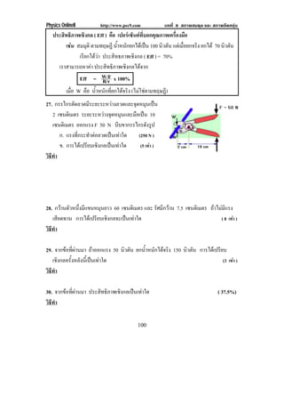 Physics OnlineII         http://www.pec9.com           บทที่ 8 สภาพสมดุล และ สภาพยืดหยุน
   ประสิทธิภาพเชิงกล ( Eff ) คือ เปอรเซ็นตที่บอกคุณภาพเครื่องมือ
        เชน สมมุติ ตามทฤษฏี น้ําหนักยกไดเปน 100 นิวตัน แตเมือยกจริง ยกได 70 นิวตัน
                                                                ่
              เรยกไดวา ประสิทธภาพเชิงกล ( Eff ) = 70%
                ี 
     เราสามารถหาคา ประสิทธิภาพเชิงกลไดจาก
              Eff = W/F x 100%
                         R/r
        เมือ W คือ น้ําหนักที่ยกไดจริง (ไมใชตามทฤษฏ)
           ่                                           ี
27. กรรไกรตดลวดมระยะระหวางลวดและจดหมนเปน
             ั      ี                 ุ ุ 
   2 เซนตเิ มตร ระยะระหวางจุดหมุนและมือเปน 10
   เซนตเิ มตร ออกแรง F 50 N บีบขากรรไกรดังรูป
      ก. แรงทกระทาตอลวดเปนเทาใด
               ่ี     ํ              (250 N )
      ข. การไดเปรียบเชิงกลเปนเทาใด    (5 เทา )
วธทา
 ิี ํ




28. กวานตัวหนึ่งมีแขนหมุนยาว 60 เซนตเิ มตร และ รัศมีกวาน 7.5 เซนตเิ มตร ถาไมมีแรง
   เสยดทาน การไดเ ปรยบเชงกลจะเปนเทาใด
      ี                ี ิ                                                   ( 8 เทา )
วธทา
 ิี ํ

29. จากขอที่ผานมา ถาออกแรง 50 นิวตัน ยกน้ําหนักไดจริง 150 นิวตัน การไดเปรียบ
   เชิงกลครั้งหลังนี้เปนเทาใด                                                 (3 เทา )
วธทา
 ิี ํ

30. จากขอที่ผานมา ประสิทธิภาพเชิงกลเปนเทาใด                                ( 37.5%)
วธทา
 ิี ํ

                                          100
 