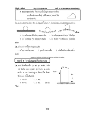Physics OnlineII          http://www.pec9.com             บทที่ 8 สภาพสมดุล และ สภาพยืดหยุน
       3. สมดุลแบบสะเทิน คือ สมดุลซึ่งเมื่อถูกแรงมากระเทือน
                จะเปลี่ยนตําแหนงที่อยู แตลักษณะการวางตัวยัง
                คงเหมอนเดม
                       ื ิ
34. ลูกบิลเลียดในแตละรูปวางนิ่งอยูบนพื้นผิวตางๆ กัน จงหาวาลูกบิลเลียดสมดุลแบบใด


                                                                                           (ขอ 4)
       1. (ก) เสถียร (ข) ไมเสถียร (ค) สะเทิน     2. (ก) เสถียร (ข) สะเทิน (ค) ไมเสถียร
       3. (ก) ไมเสถียร (ข) เสถียร (ค) สะทิน      4. (ก) สะเทิน (ข) เสถียร (ค) ไมเสถียร
ตอบ
35. สมดุลตอไปนี้เปนสมดุลแบบใด
   1. เหรียญบาทตังตะแคง
                  ้          2. ลูกแกววางบนพื้น            3. แทงปรามิดวางตั้งบนพื้น
ตอบ
                      !!"!"!"!"!"!"!"!"!"!"!"!"!""



  ตอนที่ 5 โจทยประยุกตเกี่ยวกับสมดุล
36. กลองสี่เหลี่ยมกวาง 20 ซม. สูง 40 ซม. หนัก
                                                                     20 ซม.
   100 นิวตัน ถูกแรงกระทํา 40 นิวตัน ณ.จุดสูง
   เทากับ h จงหาวาความสูง h มีคาเทาใด จึงจะ        40 N
   ทําใหกลองนี้เริ่มลมพอดี
       1. 20 ซม.           2. 25 ซม.                                                h
       3. 30 ซม.           4. 35 ซม.     (ขอ 2.)
วธทา
 ิี ํ




                                            102
 