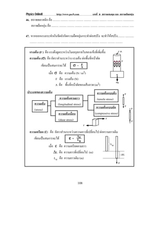 Physics OnlineII                       http://www.pec9.com                          บทที่ 8 สภาพสมดุล และ สภาพยืดหยุน
46. สภาพพลาสติก คือ .......... .......... .......... .......... .......... .......... .......... .......... .......... ...............
    สภาพยืดหยุน คือ .......... .......... .......... .......... .......... .......... .......... .......... .......... .......... ......

47. หากออกแรงกระทําเกินขีดจํากัดความยืดหยุนกระทําตอสปริง จะทําใหสปริง.......... ............
   .......... .......... .......... .......... .......... .......... .......... .......... .......... .......... .......... ..........

    แรงเคน (F ) คือ แรงดึงดูดระหวางโมเลกุลภายในของแข็งที่เพิ่มขึ้น
         
    ความเคน (σ) คือ อตราสวนระหวาง แรงเคน ตอพนทหนาตด
                         ั                  ้ื ่ี  ั
             เขียนเปนสมการจะได         σ= AF

                    เมือ σ คือ ความเคน (N / m2)
                       ่
                          F คือ แรงเคน (N)
                                       
                          A คือ พนทหนาตดของเสนลวด (m2)
                                  ้ื ่ี  ั      
 ประเภทของความเคน                                                                        ความเคนแบบตึง
                                          ความเคนตามยาว                                  (tensile stress)
           ความเคน                     (longitudinal stress)
                                                                                        ความเคนแบบอัด
           (stress)
                                         ความเคนเฉือน                                 (compressive stress)
                                         (shear stress)

    ความเครียด (ε) คือ อัตราสวนระหวางความยาวที่เปลี่ยนไป ตอความยาวเดม
                                                                     ิ
       เขียนเปนสมการจะได        ε = ∆L L0
                  เมือ ε คือ ความเครียดตามยาว
                     ่
                       ∆L คือ ความยาวที่เปลี่ยนไป (m)
                       Lo คือ ความยาวเดิม (m)




                                                                 108
 