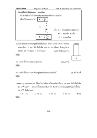 Physics OnlineII         http://www.pec9.com           บทที่ 8 สภาพสมดุล และ สภาพยืดหยุน
   คามอดูลัสของยัง (Young’ s modulus)
      คือ คาคงที่ หาไดจากอตราสวนของความเคนตอความเครยด
                        ั                       ี
      เขียนเปนสมการจะได E = σ     ε
                                       F
                                      A
                                E =
                                      ∆L             เมือ E = คามอดูลัสของยัง (N/m2)
                                                        ่
                                      Lo
                                                          σ = ความเคน (N/m2)
                                E = A Lo
                                    F                     ε = ความเครียด
                                      ∆L

48. ในการทดลองหาคามอดูลัสโดยใชน้ําหนัก 450 กิโลกรัม แขวนไวที่ปลาย
   ลวดเหล็กยาว 2 เมตร พนทหนาตด 0.15 ตารางเซนติเมตร ปรากฎวาลวด
                         ้ื ่ี  ั
   ยืดออก 0.3 เซนตเิ มตร จงหาความเคน            (3x108 นิวตัน / เมตร2)
วธทา
 ิี ํ

49. จากขอที่ผานมา จงหาความเครียด                             ( 1.5x10–3 )
วธทา
 ิี ํ

50. จากขอที่ผานมา จงหาคามอดูลัสของยังของลวดเหล็กนี้                        ( 2x1011 N/ m2)
วธทา
 ิี ํ

51(En 42/2) แขวนมวล 400 กโลกรม กบเสนลวดโลหะชนดหนงยาว 10 เมตร มพนทหนาตด
                            ิ ั ั                   ิ ่ึ                 ี ้ื ่ี  ั
   2 x 10–4 เมตร2 เสนลวดนี้จะยืดออกเปนเทาใด ถากําหนดใหคายังมอดูลัสของเสนนี้ เปน
   2 x 1011 นวตน / เมตร2
              ิ ั
       1. 0.1 cm         2. 0.2 cm       3. 1.0 cm           4. 2.0 cm           ( ขอ 1.)
วธทา
 ิี ํ




                                           109
 