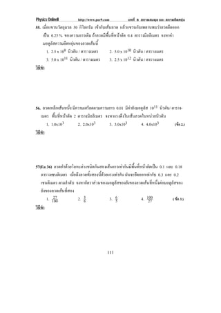 Physics OnlineII         http://www.pec9.com           บทที่ 8 สภาพสมดุล และ สภาพยืดหยุน
55. เมอแขวนวตถมวล 50 กิโลกรัม เขากับเสนลวด แลวแขวนกบเพดานพบวาลวดยดออก
        ่ื          ั ุ                                     ั              ื
      เปน 0.25 % ของความยาวเดม ถาลวดมีพื้นที่หนาตัด 0.4 ตารางมลลิเมตร จงหาคา
                                    ิ                             ิ           
      มอดูลัสความยืดหยุนของลวดเสนนี้
           1. 2.5 x 108 นิวตัน / ตารางเมตร  2. 5.0 x 1010 นิวตัน / ตารางเมตร
           3. 5.0 x 1011 นิวตัน / ตารางเมตร 3. 2.5 x 1012 นิวตัน / ตารางเมตร
วธทา
 ิี ํ




56. ลวดเหล็กเสนหนึ่ง มีความเครียดตามความยาว 0.01 มีคายังมอดูลัส 1011 นิวตัน/ ตาราง-
   เมตร พนทหนาตด 2 ตารางมลลิเมตร จงหาแรงดงในเสนลวดในหนวยนวตน
           ้ื ่ี  ั            ิ               ึ                  ิ ั
      1. 1.0x103         2. 2.0x103      3. 3.0x103         4. 4.0x103          (ขอ 2.)
วธทา
 ิี ํ




57(En 36) ลวดทําดวยโลหะตางชนิดกันสองเสนยาวเทากันมีพื้นที่หนาตัดเปน 0.1 และ 0.18
   ตารางเซนติเมตร เมอดงลวดทงสองนดวยแรงเทากน มันจะยืดออกเทากับ 0.3 และ 0.2
                       ่ื ึ     ้ั  ้ี         ั
   เซนตเิ มตร ตามลําดับ จงหาอตราสวนของมอดลสของยงของลวดเสนทหนงตอมอดลสของ
                               ั           ูั      ั             ่ี ่ึ      ูั
   ยังของลวดเสนทีสอง
                  ่
           27
       1. 100                5
                          2. 6           3. 6                 4. 100            ( ขอ 3.)
                                             5                    27
วธทา
 ิี ํ




                                          111
 