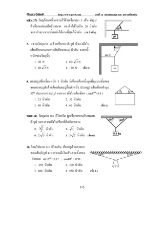 Physics OnlineII          http://www.pec9.com             บทที่ 8 สภาพสมดุล และ สภาพยืดหยุน
6(En 27) วตถกอนหนงแขวนไวดวยเชอกเบา 3 เสน ดังรูป
           ั ุ       ่ึ      ื
   ถาเชือกแตละเสนรับขนาด แรงดงไดไมเ กน 20 นิวตัน
                                  ึ  ิ
   จงหาวาจะแขวนน้ําหนักไดมากที่สุดกี่นิวตัน (10 นิวตัน)

7. แขวนวตถมวล m ดวยเชอกเบาดงรป ถาแรงตึงใน
          ั ุ       ื      ั ู
                                                                             60o
   เสนเชอกตามแนวระดบมขนาด 60 นิวตัน จงหาน้า
      ื            ั ี                   ํ
   หนกของวตถนน
      ั     ั ุ ้ั                                                    60 N
      1. 30 N            2. 60/ 3 N
      3. 60 3 N          4. 120 N (ขอ 3)                                    m


8. กรอบรูปสี่เหลี่ยมหนัก 3 นิวตัน มีเชือกเสนหนึ่งผูกที่มุมบนทั้งสอง
   ของกรอบรูปแลวคลองกับตะปูลื่นตัวหนึ่ง ปรากฎวาเสนเชือกทํามุม
   37o กับแนวกรอบรูป จงหาแรงตงในเสนเชอก ( sin37o=3/5 )
                                  ึ       ื                                     37o   37o
      1. 25 นิวตัน             2. 30 นิวตัน
      3. 40 นิวตัน             4. 60 นิวตัน                  (ขอ 1.)

9(มช 34) วัตถุมวล 0.6 กิโลกรัม ผูกเชือกแขวนกับเพดาน
   ดังรูป จงหาความตึงในเชือกที่ติดกับเพดาน
       ก. 23 นิวตัน            ข. 3 นิวตัน
       ค. 2 3 นิวตัน           ง. 3 2 นิวตัน (ขอ ค)

10. โคมไฟมวล 8.5 กิโลกรัม หอยอยูดวยลวดเบา
   สองเสนดังรูป จงหาความตึงในเสนลวดทั้งสอง                    10o                    10o
     กําหนด sin10o = 0.17 , cos10o = 0.98
        1. 250 นิวตัน        2. 500 นิวตัน
        3. 600 นิวตัน        4. 850 นิวตัน           (ขอ 1.)



                                            115
 