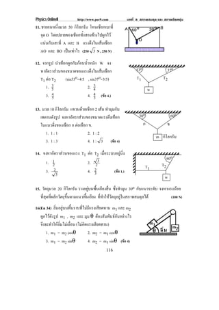 Physics OnlineII         http://www.pec9.com           บทที่ 8 สภาพสมดุล และ สภาพยืดหยุน
11. ชายคนหนึ่งมวล 50 กิโลกรัม โหนเชือกเบาที่
   จด O โดยปลายของเชือกทั้งสองขางไปผูกไว
     ุ
   แนนกับเสาที่ A และ B แรงตึงในเสนเชือก
   AO และ BO เปนเทาไร (250 3 N , 250 N)

12. จากรูป นําเชือกผูกกับกอนน้ําหนัก W จง
   หาอัตราสวนของขนาดของแรงตึงในเสนเชือก                    53o                 37o
   T1 ตอ T2      (sin53o=4/5 , sin37o=3/5)                  T1             T2
      1. 35
                                   3
                                2. 4                                w
      3. 45                     4. 4 (ขอ 4.)
                                   3
13. มวล 10 กิโลกรัม แขวนดวยเชอก 2 เสน ทํามุมกับ
                            ื
   เพดานดังรูป จงหาอัตราสวนของขนาดแรงตึงเชือก                30o                    60o
   ในแนวดิงของเชือก ก ตอเชือก ข.
            ่                                                   ก                ข
      1. 1 : 1                2. 1 : 2
                                                                        m กิโลกรัม
      3. 1 : 3                4. 1 : 3 (ขอ 4)

14. จงหาอัตราสวนของแรง T1 ตอ T2 เมือระบบอยูนง
                                     ่         ่ิ
                                                                                 60o
     1. 12                 2. 23                                            T2
                                                                   T1
     3. 2                  4. 23         (ขอ 1.)
           3                                                                 w
15. วัตถุมวล 20 กิโลกรัม วางอยูบนพื้นเอียงลื่น ซึ่งทํามุม 30o กบแนวระดบ จงหาแรงนอย
                                                                   ั      ั
   ที่สุดที่ผลักวัตถุขึ้นตามแนวพื้นเอียง ที่ทําใหวัตถุอยูในสภาพสมดุลได      (100 N)

16(En 34) ลิ่มอยูบนพื้นราบที่ไมมีแรงเสียดทาน m1 และ m2
   ผกไวดงรป m1 , m2 และ มุม θ ตองสัมพันธกันอยางไร
     ู ั ู
   จึงจะทําใหลิ่มไมเลื่อน (ไมคิดแรงเสียดทาน)
       1. m1 = m2 cosθ             2. m2 = m1 cosθ
       3. m1 = m2 sinθ             4. m2 = m1 sinθ (ขอ 4)
                                          116
 