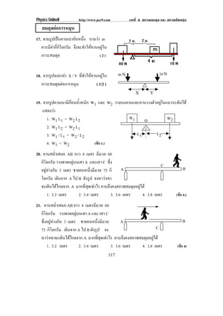 Physics OnlineII          http://www.pec9.com              บทที่ 8 สภาพสมดุล และ สภาพยืดหยุน
   สมดุลตอการหมน
              ุ
17. ตามรปเปนคานเบาอนหนง ถามวา m
         ู             ั ่ึ
   ควรมีคากี่กิโลกรัม จึงจะทําใหคานอยูใน
   ภาวะสมดุล                          (2)


18. จากรปจงหาคา X / Y ที่ทําใหคานอยูใน
        ู                                          40 N                    20 N
   ภาวะสมดุลตอการหมุน            ( 1/2 )
                                                              X        Y

19. จากรปคานเบามกอนนาหนก W1 และ W2 วางบนคานและคานวางตัวอยูในแนวระดับได
         ู        ี  ํ้ ั
    แสดงวา
      1. W1 L1 = W2 L2                    W1    O             W2
      2. W1 L2 = W2 L1                           1
      3. W1 / L1 = W2 / L2                   L1        L2
      4. W1 < W2           (ขอ 1.)

20. คานสม่ําเสมอ AB ยาว 4 เมตร มีมวล 60
   กิโลกรัม วางพาดอยูบนเสา A และเสา C ซึ่ง
                                                                     C
   อยูหางกัน 3 เมตร ชายคนหนึ่งมีมวล 75 กิ     A                                          B
   โลกรัม เดนจาก A ไป B ดังรูป จงหาวาเขา
              ิ                        
   จะเดินไดไกลจาก A มากที่สุดเทาไร คานจึงคงสภาพสมดุลอยูได
       1. 3.2 เมตร       2. 3.4 เมตร      3. 3.6 เมตร      4. 3.8 เมตร                (ขอ 4.)

21. คานสม่ําเสมอ AB ยาว 4 เมตรมมวล 60
                                    ี
   กิโลกรัม วางพาดอยูบนเสา A และ เสา C
   ซึ่งอยูหางกัน 3 เมตร ชายคนหนึ่งมีมวล        A                                        B
   75 กิโลกรัม เดนจาก A ไป B ดังรูป จง
                     ิ                                             C
   หาวาเขาจะเดินไดไกลจาก A มากที่สุดเทาไร คานจึงคงสภาพสมดุลอยูได
       1. 3.2 เมตร        2. 3.4 เมตร      3. 3.6 เมตร    4. 3.8 เมตร                  (ขอ 4)
                                              117
 