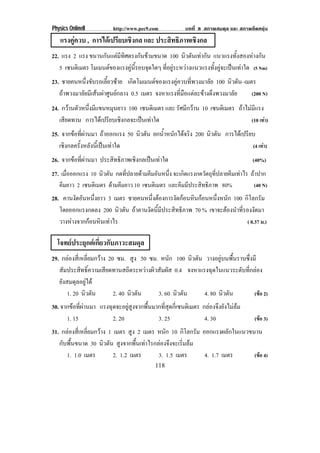 Physics OnlineII          http://www.pec9.com            บทที่ 8 สภาพสมดุล และ สภาพยืดหยุน
   แรงคูควบ , การไดเปรียบเชิงกล และ ประสทธภาพเชงกล
                                          ิ ิ    ิ
22. แรง 2 แรง ขนานกนแตมทศตรงกนขามขนาด 100 นิวตันเทากัน แนวแรงทั้งสองหางกัน
                     ั  ี ิ       ั 
   5 เซนตเิ มตร โมเมนตของแรงคนรอบจดใดๆ ทอยระหวางแนวแรงทงคจะเปนเทาใด (5 Nm)
                            ู ้ี     ุ ่ี ู         ้ั ู  
23. ชายคนหนึ่งขับรถเลี้ยวซาย เกดโมเมนตของแรงคควบทพวงมาลย 100 นิวตัน–เมตร
                                  ิ             ู     ่ี      ั
   ถาพวงมาลัยมีเสนผาศูนยกลาง 0.5 เมตร จงหาแรงที่มือแตละขางดึงพวงมาลัย (200 N)
24. กวานตัวหนึ่งมีแขนหมุนยาว 100 เซนตเิ มตร และ รัศมีกวาน 10 เซนตเิ มตร ถาไมมีแรง
   เสยดทาน การไดเ ปรยบเชงกลจะเปนเทาใด
     ี                 ี ิ                                                    (10 เทา)
25. จากขอที่ผานมา ถาออกแรง 50 นิวตัน ยกน้ําหนักไดจริง 200 นิวตัน การไดเปรียบ
   เชิงกลครั้งหลังนี้เปนเทาใด                                                 (4 เทา)
26. จากขอที่ผานมา ประสิทธิภาพเชิงกลเปนเทาใด                                     (40%)
27. เมื่อออกแรง 10 นวตน กดทปลายดามคมอนหนง จะเกิดแรงกดวัตถุที่ปลายคีมเทาไร ถาปาก
                    ิ ั      ่ี     ี ั ่ึ
   คมยาว 2 เซนติเมตร ดามคีมยาว 10 เซนติเมตร และคมมประสทธภาพ 80%
     ี                                           ี ี   ิ ิ                  (40 N)
28. คานงดอนหนงยาว 3 เมตร ชายคนหนึงตองการงัดกอนหินกอนหนึงหนัก 100 กิโลกรัม
          ั ั ่ึ                     ่                        ่
   โดยออกแรงกดลง 200 นิวตัน ถาคานงัดนี้มีประสิทธิภาพ 70 % เขาจะตองนาทรองงดมา
                                                                  ํ ่ี ั
   วางหางจากกอนหินเทาไร                                              ( 0.37 ม.)

  โจทยประยุกตเกี่ยวกับภาวะสมดุล
29. กลองสี่เหลี่ยมกวาง 20 ซม. สูง 50 ซม. หนัก 100 นิวตัน วางอยูบนพื้นราบซึ่งมี
   สัมประสิทธิ์ความเสียดทานสถิตระหวางผิวสัมผัส 0.4 จงหาแรงฉุดในแนวระดับทีกลอง
                                                                            ่
   ยังสมดุลอยูได
       1. 20 นิวตัน        2. 40 นิวตัน   3. 60 นิวตัน     4. 80 นิวตัน         (ขอ 2)
30. จากขอที่ผานมา แรงฉุดจะอยูสูงจากพื้นมากที่สุดกี่เซนติเมตร กลองจึงยังไมลม
      1. 15              2. 20              3. 25                4. 30               (ขอ 3)
31. กลองสี่เหลี่ยมกวาง 1 เมตร สูง 2 เมตร หนัก 10 กิโลกรัม ออกแรงผลกในแนวขนาน
                                                                       ั
   กับพื้นขนาด 30 นิวตัน สูงจากพื้นเทาไรกลองจึงจะเริ่มลม
      1. 1.0 เมตร          2. 1.2 เมตร     3. 1.5 เมตร       4. 1.7 เมตร    (ขอ 4)
                                            118
 