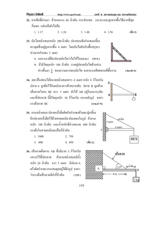 Physics OnlineII         http://www.pec9.com          บทที่ 8 สภาพสมดุล และ สภาพยืดหยุน
32. จากขอที่ผานมา ถาออกแรง 60 นิวตัน กระทําแทน แนวแรงจะสูงจากพื้นไดมากที่สุด
    กเ่ี มตร กลองจึงยังไมลม
         1. 1.17            2. 1.24      3. 1.48       4. 1.56             (ขอ 3)

33. บันไดสม่ําเสมอหนัก 200 นิวตัน ปลายบนพิงกําแพงเกลี้ยง
   ตรงจุดซึ่งอยูสูงจากพื้น 4 เมตร โดยบันไดยันกับพืนขรุขระ
                                                   ้
   หางจากกําแพง 3 เมตร
      ก. จงหาแรงที่ยันปลายบันไดวาไมใหไถลลงมา (75 N )
      ข . ถามีวัตถุหนัก 100 นิวตัน วางอยูปลายบันไดดานลาง
         หางขึ้นมา 1 ของความยาวของบันได จงหาแรงเสยดทานทพนราบ
                      4                                 ี    ่ี ้ื                     ( 84.38 N)

34. AB เปนทอนไมขนาดสม่ําเสมอยาว 4 เมตร หนัก 8 กิโลกรัม
   ปลาย A ถูกยึดไวกับผนังอาคารดวยบานพับ ปลาย B ผูกดวย
   เสนลวดโลหะ BC ยาว 5 เมตร ทําให AB อยูในแนวระดับ
                                             
   และที่ปลาย B นมวตถหนก 28 กิโลกรัม แขวนดังรูป จงหา
                 ้ี ี ั ุ ั
   แรงตึงลวด BC                                 (116.67 N)

35. คานสม่ําเสมอ ปลายหนึ่งยึดติดกับกําแพงดวยตะปูเกลี้ยง
   อีกปลายหนึ่งยึดไวดวยสายเคเบิล ดงแสดงในรป ถาคาน
                                    ั        ู                                เคเบิล
                                                                   3 เมตร
   หนัก 100 นิวตัน และน้ําหนักที่ถวงขนาด 400 นิวตัน
                                                                            4 เมตร
   แรงดึงในสายเคเบิลจะเปนกี่นิวตัน                            A
      1. 1800                   2. 750
                                                                                           400 N
      3. 600                    4. 450         (ขอ 2.)

36. เสนลวดดึงคาน AB ซึ่งมีมวล 5 กิโลกรัม
                                                                            เสนลวด
   แขวนไวที่ปลาย B ถาคานสม่ําเสมอมีน้ํา
   หนัก 20 นิวตัน ยาว 5 เมตร มีปลาย A
                                                                             37o         1m
   ตรงตดกาแพง คานสมดุลอยูไดดังรูป จงหา
      ึ ิ ํ                                                A                                        B
   วาแรงดงเสนลวดมคากนวตน
         ึ       ี  ่ี ิ ั       ( 125 )                             4m
                                                                                              5 kg
                                          119
 