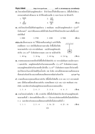 Physics OnlineII         http://www.pec9.com             บทที่ 8 สภาพสมดุล และ สภาพยืดหยุน
43. โลหะชนิดหนึ่งมีคามอดูลัสของยัง Y ถานําโลหะนี้ไปทําเปนลวดยาว L มีพื้นที่หนาตัด A
   แขวนลวดดังกลาวดวยมวล M ทําใหลวดมีระยะยืด X จงหาวามวล M มีคาเทาไร
                                                            
      1. XAY                                    LY
                                           2. AXg
             L
      3. XAYgL                             4. XAY                                 (ขอ 4.)
                                                gL
44. แทงโลหะอันหนึ่งมีเสนผานศูนยกลาง 2 เซนตเิ มตร และมีคามอดูลัสของยัง Y = 2x1011
   นิวตัน/เมตร2 จงหาวาตองออกแรงดึงกีนวตัน จึงจะทําใหแทงโลหะมีความยาวเพิ่มขึ้น 0.01
                                       ่ ิ
   เปอรเ ซนต
           ็
      1. 5000            2. 5700               3. 6300          4. 7000             (ขอ 3.)
45(En 35) เมือแขวนมวล M ไวที่ปลายเสนลวดดังรูป จะทําใหเสน
             ่
   ลวดยืดออก 0.12 เปอรเ ซนตของความยาวเดม ถาพื้นที่หนาตัด
                            ็            ิ
   ของลวดเทากับ 0.20 ตารางมลลิเมตร และมีคามอดูลัสของยัง
                              ิ
   เทากับ 2.0 x 1011 นวตนตอตารางเมตร มวล M จะมีคาเทาใด
                       ิ ั 
       1. 48 kg          2. 24 kg       3. 4.8 kg           4. 2.4 kg               ( ขอ 3.)

46. ลวดทองแดงและลวดเหล็กกลามีพื้นที่หนาตัดเทากับ 0.5 ตารางมลลิเมตร และมีความยาว
                                                                ิ
   1 เมตรเทากัน มอดูลัสของยังสําหรับลวดทองแดงเปน 1.2 x 1011 นวตนตอตารางเมตร
                                                                 ิ ั 
   และมอดูลัสของยังสําหรับลวดเหล็ก มีคาเปน 2 x 1011 นวตนตอตารางเมตร ถานําลวดทั้ง
                                                        ิ ั 
   สองไปแขวนในแนวดงโดยมกอนนาหนก 100 นิวตัน แขวนที่ปลายลวดความเคนของลวด
                         ่ิ   ี  ํ้ ั
   ทั้งสองตางกันเทาใด และลวดทั้งสองจะยืดออกจากเดิมตางกันเทาใด        (6.7x10–4 m)

47. ลวดเหล็กและลวดทองเหลืองยาวเทากัน มพนทหนาตดเปน 0.10 และ 0.15 ตารางเซนติ-
                                           ี ้ื ่ี  ั 
   เมตร เมื่อดึงลวดทั้งสองดวยแรงเทากัน ลวดจะยดออก 0.25 และ 0.20 เซนตเิ มตร ตาม
                                                ึ
   ลําดับ จงหาอัตราสวนยังมอดูลัสของลวดเหล็กและลวดทองเหลือง
       1. 3 : 4          2. 4 : 3           3. 5 : 6       4. 6 : 5          ( ขอ 4)

48. ลวดโลหะตางชนิดกัน 2 เสน ยาวเทากัน มีพื้นที่หนาตัดเทากัน อตราสวนมอดลสของยง
                                                                    ั         ูั      ั
   ของลวดเสนที่ 1 ตอลวดเสนทีสอง เปน 4 : 5 มแรงกระทาตอลวดเสนทหนงตอเสนทสอง
                               ่              ี         ํ            ่ี ่ึ   ่ี
   5 : 4 จงหาอตราสวนของระยะยดของลวดเสนทหนงตอลวดเสนท่ี 2
                ั               ื           ่ี ่ึ           
       1. 1 : 1         2. 5 : 4          3. 16 : 25             4. 25 : 16       ( ขอ 3)
                                           121
 