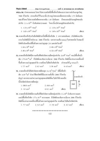 Physics OnlineII          http://www.pec9.com            บทที่ 8 สภาพสมดุล และ สภาพยืดหยุน
49(En 38) นําทองแดงและโลหะไมทราบชนิดที่มีพื้นที่หนาตัดและความยาวเทากันมาผูกวัตถุ
   7000 กิโลกรัม แขวนหอยไวในแนวดิง ปรากฎวาทองแดงยดออกจากเดม 1.75 มิลลิเมตร
                                    ่                   ื        ิ
   ขณะที่โลหะไมทราบชนิดยืดออกจากเดิม 1.43 มิลลิเมตร ถาทองแดงมีคามอดูลัสของยัง
   เทากับ 1.1 x 1011 นวตนตอตารางเมตร โลหะนี้จะมีคามอดูลัสของยังเทากับ
                       ิ ั 
       1. 1.15 x 1011 N/m2              2. 1.35 x 1011 N/m2
       3. 1.65 x 1011 N/m2              4. 1.85 x 1011 N/m2                    (ขอ 2)

50. ลวดเหล็กกลาสําหรับดึงลิฟตตัวหนึ่งมีพื้นที่หนาตัด 5 ตารางเซนติเมตร ตัวลิฟทและสัม-
   ภาระในลิฟตมีน้ําหนักรวม 2000 กิโลกรัม จงหาความเคน (stress) ในสายเคเบิล ในขณะที่
                                                              
   ลิฟทกําลังเคลื่อนที่ขึ้นดวยความเรงสูงสุด 2.0 เมตรตอวนาท2
                                                           ิ ี
      1. 64 x 106 N/m2                           2. 48 x 106 N/m2
      3. 40 x 106 N/m2                           4. 32 x 106 N/m2                  (ขอ 2)

51. ลวดเหล็กดึงลิฟตมีความเคนทีขีดจํากัดความยึดหยุนเทากับ 2x108 N/m2 และมีพื้นที่หนา
   ตัด 1.77x10–4 m2 ถาลิฟทและสัมภาระมีมวล 2000 กิโลกรัม ลิฟตนี้จะสามารถเคลื่อนที่
   ขึ้นดวยความเรงสูงสุดเทาใด ลวดจึงจะไมยึดเกินขีดจํากัด (กําหนดให g=10 m/s2)
       1. 7.7 m/s2         2. 6.3 m/s2       3. 50 m/s2         4. 4.3 m/s2         (ขอ 1)
52. ลวดเหล็กกลามีขีดจํากัดสภาพยืดหยุด 4 x 107 N/m2 มีพื้นที่หนา
   ตัด 1x10–3m2 นํามาใชยกลิฟทที่มีมวลรวมทั้งสิ้น 2000 กิโลกรัม
                                                                               ลวดเหล็กกลา
   ดังรูป อยากทราบคาความเรงสูงสุดของลิฟทที่จะไมทําใหลวดเหล็ก
   นี้เกินขีดจํากัดสภาพยืดหยุน
                                                                            ลิฟท
        1. 100.0 m/s2               2. 10.0 m/s2                                       a

        3. 1.0 m/s2                 4. 0.1 m/s2            (ขอ 2)

53. ลวดเหล็กดึงลิฟตมีความเคนที่ขีดจํากัดความยืดหยุนเทากับ 2 x 108 นิวตัน/ตารางเมตร
   และมีพื้นที่หนาตัด 1.77 x 10–4 ตารางเมตร ถาลิฟตและสัมภาวะมีมวล 2000 กิโลกรัม
   ลิฟตนี้จะสามารถเคลื่อนที่ขึ้นดวยความเรงสูงสุดเทาใด ลวดจึงจะไมยืดเกินขีดจํากัด
      1. 7.7 m/s2         2. 6.3 m/s2          3. 5.0 m/s2        4. 4.3 m/s2         (ขอ 1)

                      !!"!"!"!"!"!"!"!"!"!"!"!"!""


                                            122
 