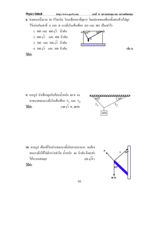 Physics OnlineII         http://www.pec9.com           บทที่ 8 สภาพสมดุล และ สภาพยืดหยุน
8. ชายคนหนึ่งมวล 80 กิโลกรัม โหนเชอกเบาทจด O โดยปลายของเชือกทั้งสองขางไปผูก
                                    ื       ่ี ุ
   ไวแนนกับเสาที่ A และ B แรงตึงในเสนเชือก AO และ BO เปนเทาไร
       1. 400 และ 400 3 นิวตัน
       2. 400 3 และ 400 นิวตัน
       3. 300 และ 300 3 นิวตัน
       4. 300 3 และ 300 นิวตัน                                           (ขอ 2)
วธทา
 ิี ํ




9. จากรูป นําเชือกผูกกับกอนน้ําหนัก 40 N จง
                                                         60o                30o
   หาขนาดของแรงตึงในเสนเชือก T1 และ T2
                                                         T1              T2
วธทา
 ิี ํ                        ( 20 3 N , 20 N)
                                                               40N




10. ตามรูป เชือกที่โยงกําแพงแนวตั้งกับคานเบามาก จะตอง
   ทนแรงดึงไดไมต่ํากวาเทาใด น้าหนัก 46 นิวตัน จึงจะทํา
                                  ํ
   ใหระบบสมดุล                                  (23 3 )
วธทา
 ิี ํ


                                           93
 
