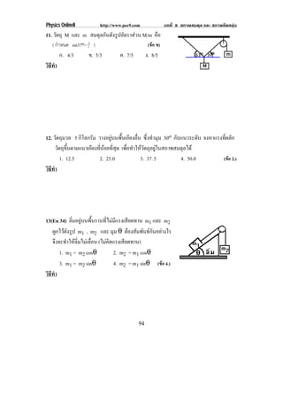 Physics OnlineII          http://www.pec9.com               บทที่ 8 สภาพสมดุล และ สภาพยืดหยุน
11. วัตถุ M และ m สมดุลกันดังรูปอัตราสวน M/m คือ
   ( กําหนด sin37o= 5 )
                    3
                                                  (ขอ ข)
        ก. 4/3      ข. 5/3         ค. 7/5        ง. 8/5
วธทา
 ิี ํ




12. วัตถุมวล 5 กิโลกรัม วางอยูบนพื้นเอียงลื่น ซึ่งทํามุม 30o กบแนวระดบ จงหาแรงที่ผลัก
                                                                   ั         ั
      วัตถุขึ้นตามแนวเอียงที่นอยที่สุด เพื่อทําใหวัตถุอยูในสภาพสมดุลได
         1. 12.5           2. 25.0                3. 37. 5           4. 50.0    (ขอ 2.)
วธทา
 ิี ํ




13(En 34) ลิ่มอยูบนพื้นราบที่ไมมีแรงเสียดทาน m1 และ m2
   ผกไวดงรป m1 , m2 และ มุม θ ตองสัมพันธกันอยางไร
      ู ั ู
   จึงจะทําใหลิ่มไมเลื่อน (ไมคิดแรงเสียดทาน)
       1. m1 = m2 cosθ             2. m2 = m1 cosθ
       3. m1 = m2 sinθ             4. m2 = m1 sinθ (ขอ 4.)
วธทา
 ิี ํ




                                            94
 