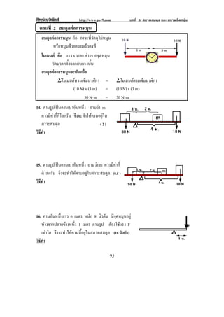 Physics OnlineII          http://www.pec9.com            บทที่ 8 สภาพสมดุล และ สภาพยืดหยุน
  ตอนที่ 2 สมดุลตอการหมน
                      ุ
   สมดุลตอการหมุน คือ ภาวะที่วัตถุไมหมุน
         หรอหมนดวยความเรวคงท่ี
            ื ุ          ็
   โมเมนต คือ แรง x ระยะหางจากจุดหมุน
        วัดมาตกตั้งฉากกับแรงนั้น
   สมดุลตอการหมุนจะเกิดเมื่อ
            Σโมเมนตทวนเข็มนาฬิกา =                Σโมเมนตตามเข็มนาฬิกา
                     (10 N) x (3 m) =              (10 N) x (3 m)
                           30 N⋅m =                30 N⋅m
14. ตามรปเปนคานเบาอนหนง ถามวา m
         ู             ั ่ึ
   ควรมีคากี่กิโลกรัม จึงจะทําใหคานอยูใน
   ภาวะสมดุล                          (2)
วธทา
 ิี ํ




15. ตามรปเปนคานเบาอนหนง ถามวา m ควรมีคากี่
         ู           ั ่ึ
   กิโลกรัม จึงจะทําใหคานอยูในภาวะสมดุล (0.5 )                           m

วธทา
 ิี ํ




16. คานอนหนงยาว 6 เมตร หนัก 8 นิวตัน มีจดหมุนอยู
         ั ่ึ                                ุ
   หางจากปลายขางหนึ่ง 1 เมตร ตามรูป ตองใชแรง F
                                           
   เทาใด จึงจะทําใหคานนี้อยูในสภาพสมดุล (16 นิวตัน)
วธทา
 ิี ํ

                                              95
 