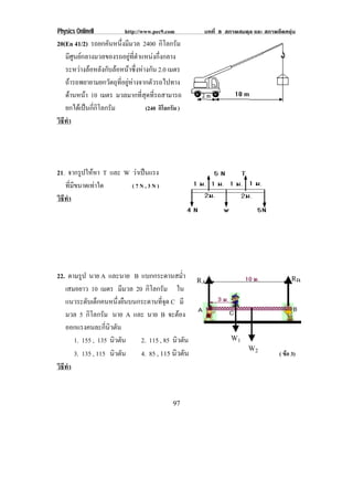Physics OnlineII          http://www.pec9.com        บทที่ 8 สภาพสมดุล และ สภาพยืดหยุน
20(En 41/2) รถยกคันหนึ่งมีมวล 2400 กิโลกรัม
   มีศูนยกลางมวลของรถอยูที่ตําแหนงกึ่งกลาง
   ระหวางลอหลังกับลอหนาซึ่งหางกัน 2.0 เมตร
   ถารถพยายามยกวัตถุที่อยูหางจากตัวรถไปทาง
   ดานหนา 10 เมตร มวลมากที่สุดที่รถสามารถ
          
   ยกไดเปนกี่กิโลกรัม           (240 กิโลกรัม )
วธทา
 ิี ํ




21. จากรูปใหหา T และ W วาเปนแรง
                          
   ที่มีขนาดเทาใด      (7N,3N)
วธทา
 ิี ํ




22. ตามรูป นาย A และนาย B แบกกระดานสม่ํา            RA                                 RB
   เสมอยาว 10 เมตร มีมวล 20 กิโลกรัม ใน
   แนวระดบเดกคนหนงยนบนกระดานทจด C มี
           ั ็           ่ึ ื          ่ี ุ
   มวล 5 กิโลกรัม นาย A และ นาย B จะตอง
   ออกแรงคนละกนวตน่ี ิ ั
      1. 155 , 135 นิวตัน     2. 115 , 85 นิวตัน              W1
                                                                     W2
      3. 135 , 115 นิวตัน     4. 85 , 115 นิวตัน                                 ( ขอ 3)
วธทา
 ิี ํ


                                             97
 
