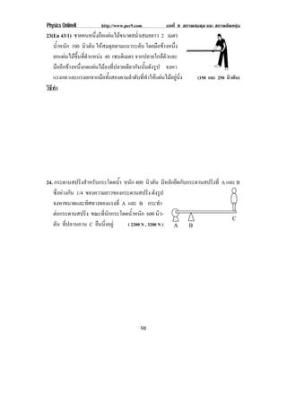 Physics OnlineII         http://www.pec9.com           บทที่ 8 สภาพสมดุล และ สภาพยืดหยุน
23(En 43/1) ชายคนหนึ่งถือแผนไมขนาดสม่ําเสมอยาว 2 เมตร
   น้าหนัก 100 นิวตัน ใหสมดุลตามแนวระดับ โดยมือขางหนึง
      ํ                                                   ่
   ยกแผนไมขึ้นที่ตําแหนง 40 เซนตเิ มตร จากปลายใกลตัวและ
   มืออีกขางหนึ่งกดแผนไมลงที่ปลายเดียวกันนั้นดังรูป จงหา
   แรงกด และแรงยกจากมือทั้งสองตามลําดับที่ทําใหแผนไมอยูนิ่ง      (150 และ 250 นิวตัน)
วธทา
 ิี ํ




24. กระดานสปรงสาหรบกระโดดนา หนัก 400 นิวตัน มีหลักยึดกับกระดานสปริงที่ A และ B
                 ิ ํ ั          ํ้
   ซึ่งหางกัน 1/4 ของความยาวของกระดานสปริง ดังรูป
   จงหาขนาดและทิศทางของแรงที่ A และ B กระทํา
   ตอกระดานสปริง ขณะทนกกระโดดนาหนก 600 นิว-
                          ่ี ั       ํ้ ั
                                                                           C
   ตัน ที่ปลานคาน C ยืนนิ่งอยู    ( 2200 N , 3200 N ) A B




                                           98
 