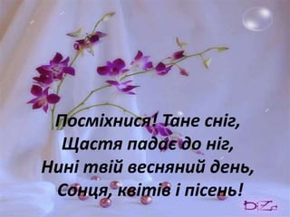 Посміхнися! Тане сніг,
  Щастя падає до ніг,
Нині твій весняний день,
 Сонця, квітів і пісень!
 