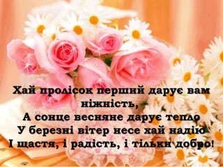 Хай пролісок перший дарує вам
            ніжність,
   А сонце весняне дарує тепло
  У березні вітер несе хай надію
І щастя, і радість, і тільки добро!
 