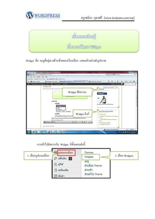 ครู เขมิกา กุลาศรี [www.krukaim.com/wp]




                     ่
Widget คือ เมนูท่ีอยูทางด้านซ้ายของเว็บบล็อก แสดงตัวอย่างดังรู ปภาพ




                                   Widget ข้อความ




                                         Widget ลิงก์




         การเข้าไปจัดการกับ Widget มีข้ นตอนดังนี้
                                        ั

 1. เลือกรู ปแบบล็อก                                                  2. เลือก Widgets
 