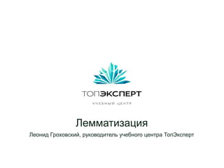 Лемматизация
Леонид Гроховский, руководитель учебного центра ТопЭксперт
 